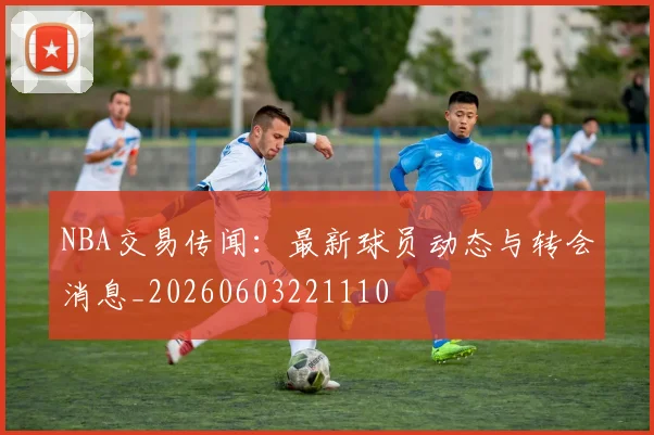NBA交易传闻：最新球员动态与转会消息_20260603221110