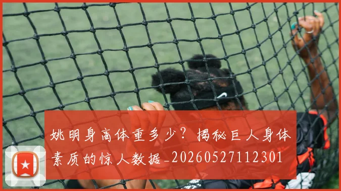 姚明身高体重多少？揭秘巨人身体素质的惊人数据_20260527112301
