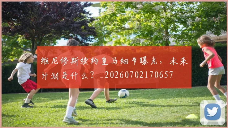 维尼修斯续约皇马细节曝光，未来计划是什么？_20260702170657