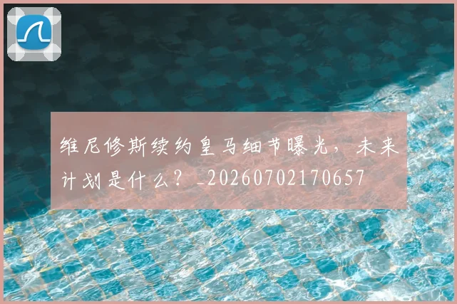 维尼修斯续约皇马细节曝光,未来计划是什么?_20260702170657