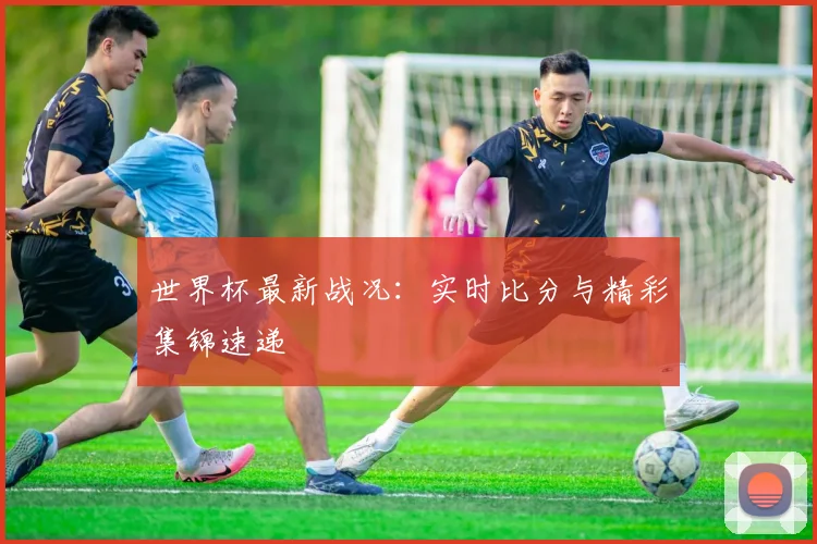 世界杯最新战况:实时比分与精彩集锦速递